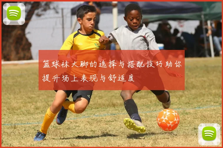 篮球袜大脚的选择与搭配技巧助你提升场上表现与舒适度