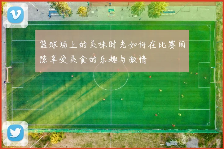 篮球场上的美味时光如何在比赛间隙享受美食的乐趣与激情