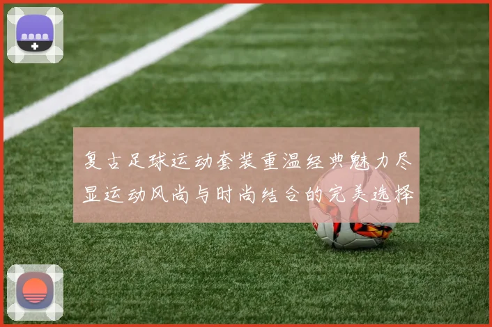 复古足球运动套装重温经典魅力尽显运动风尚与时尚结合的完美选择
