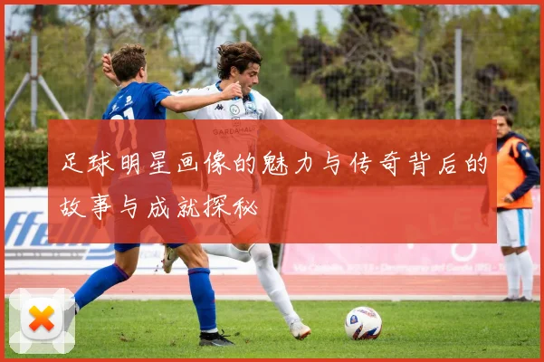 足球明星画像的魅力与传奇背后的故事与成就探秘