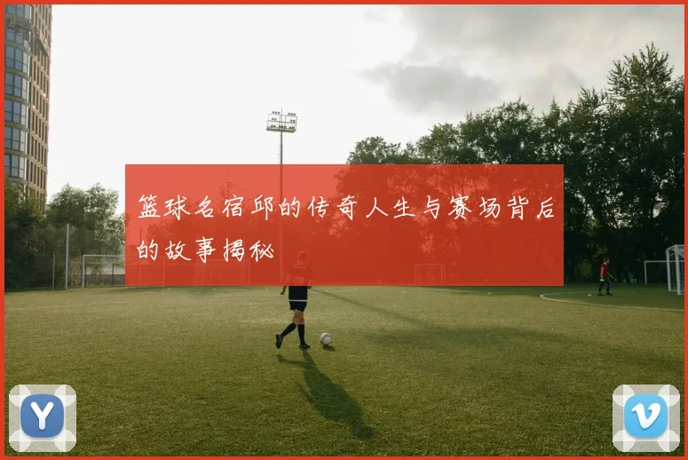 篮球名宿邱的传奇人生与赛场背后的故事揭秘